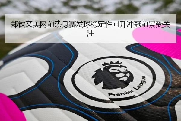郑钦文美网前热身赛发球稳定性回升冲冠前景受关注